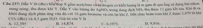 Dẫn V lít (đkc) hỗn hợp X gồm acetylene và hydrogen có khối lượng là m gam đi qua ống sứ đựng bột niken
nung nóng, thu được khí Y. Dẫn Y vào lượng dư AgN IO_3 trong dung dịch NH_3 thu được 12 gam kết tùa. Khí đi ra
khỏi dung dịch phản ứng vừa đủ với 16 gam bromine và còn lại khí Z. Đốt cháy hoản toàn khí Z được 2,479 lít khí
CO_2 (c lkc) ) và 4,5 gam H_2O. Giá trị của V là
A. 12,395 B. 14,874. C. 6, 1975. D. 9,916.
(dư) thì khổ