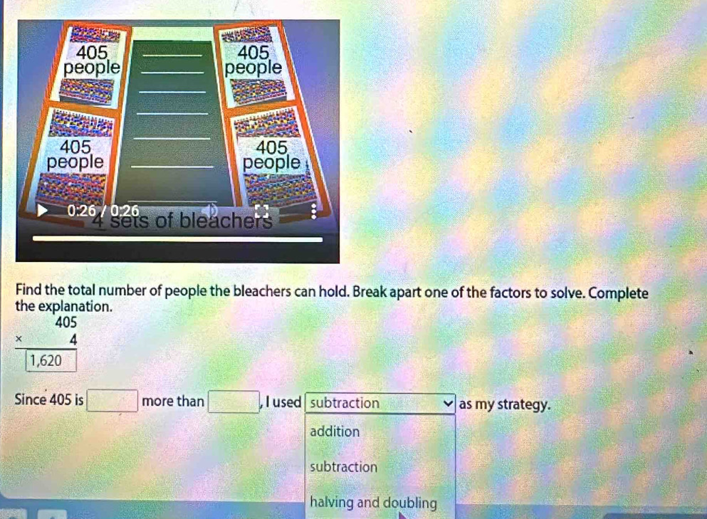 Find the total number of people the bleachers can hold. Break apart one of the factors to solve. Complete
the explanation.
beginarrayr 405 * 4 hline endarray
1,620
Since 405 is □ more than □ . , Iused subtraction as my strategy.
addition
subtraction
halving and doubling