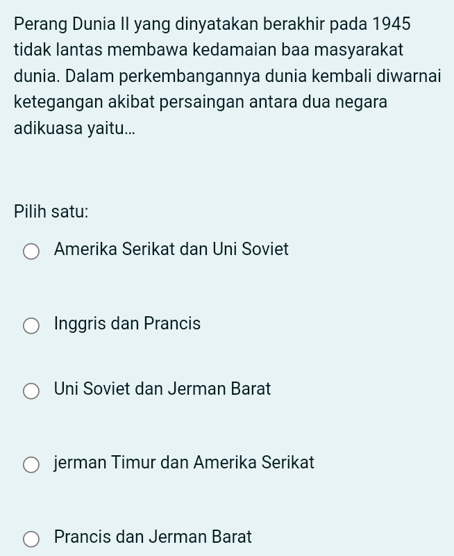 Perang Dunia II yang dinyatakan berakhir pada 1945
tidak lantas membawa kedamaian baa masyarakat
dunia. Dalam perkembangannya dunia kembali diwarnai
ketegangan akibat persaingan antara dua negara
adikuasa yaitu...
Pilih satu:
Amerika Serikat dan Uni Soviet
Inggris dan Prancis
Uni Soviet dan Jerman Barat
jerman Timur dan Amerika Serikat
Prancis dan Jerman Barat