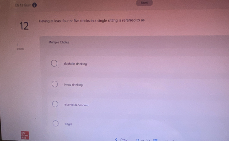 Ch 13 Quiz Saved
12 Having at least four or five drinks in a single sitting is referred to as
5 Multiple Choice
points
alcoholic drinking
binge drinking
alcohol dependent.
illegal.
《 Prev