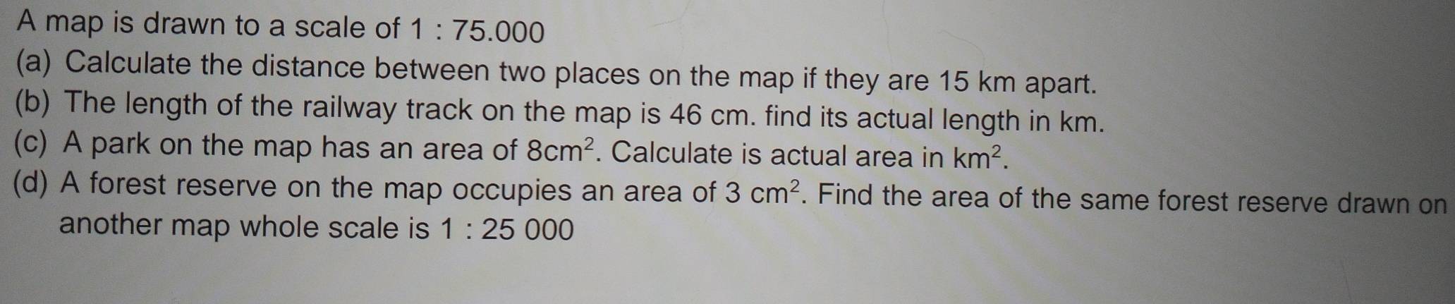 A map is drawn to a scale of 1:75.000
(a) Calculate the distance between two places on the map if they are 15 km apart. 
(b) The length of the railway track on the map is 46 cm. find its actual length in km. 
(c) A park on the map has an area of 8cm^2. Calculate is actual area in km^2. 
(d) A forest reserve on the map occupies an area of 3cm^2. Find the area of the same forest reserve drawn on 
another map whole scale is 1:25 0 00