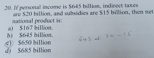 If personal income is $645 billion, indirect taxes
are $20 billion, and subsidies are $15 billion, then net
national product is:
a) $167 billion.
b) $645 billion.
c) $650 billion
d) $685 billion