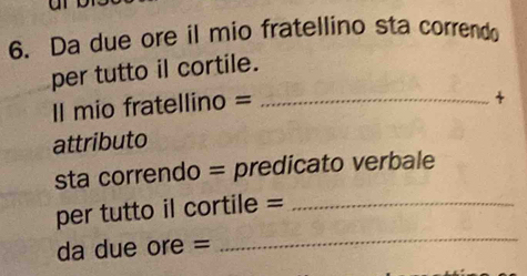 Da due ore il mio fratellino sta correndo 
per tutto il cortile. 
Il mio fratellino =_ 
attributo 
sta correndo = predicato verbale 
_ 
per tutto il cortile =_ 
da due ore =