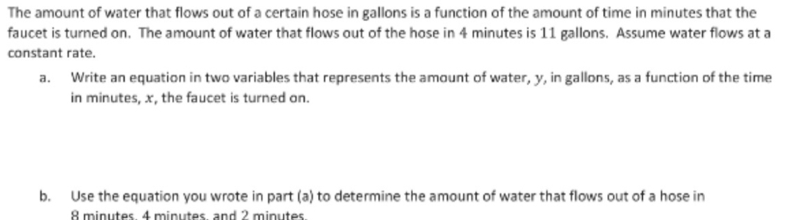 The amount of water that flows out of a certain hose in gallons is a function of the amount of time in minutes that the 
faucet is turned on. The amount of water that flows out of the hose in 4 minutes is 11 gallons. Assume water flows at a 
constant rate. 
a. Write an equation in two variables that represents the amount of water, y, in gallons, as a function of the time 
in minutes, x, the faucet is turned on. 
b. Use the equation you wrote in part (a) to determine the amount of water that flows out of a hose in
8 minutes 4 minutes and 2 minutes