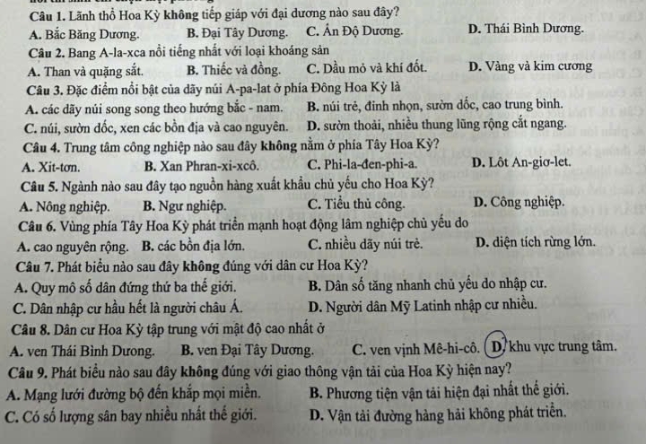 Lãnh thổ Hoa Kỳ không tiếp giáp với đại dương nào sau đây?
A. Bắc Băng Dương. B. Đại Tây Dương. C. Ấn Độ Dương. D. Thái Bình Dương.
Câu 2. Bang A-la-xca nổi tiếng nhất với loại khoáng sản
A. Than và quặng sắt. B. Thiếc và đồng. C. Dầu mỏ và khí đốt. D. Vàng và kim cương
Câu 3. Đặc điểm nổi bật của dãy núi A-pa-lat ở phía Đông Hoa Kỳ là
A. các dãy núi song song theo hướng bắc - nam. B. núi trẻ, đinh nhọn, sườn dốc, cao trung bình.
C. núi, sườn dốc, xen các bồn địa và cao nguyên. D. sườn thoải, nhiều thung lũng rộng cắt ngang.
Câu 4. Trung tâm công nghiệp nào sau đây không nằm ở phía Tây Hoa Kỳ?
A. Xit-tơn. B. Xan Phran-xi-xcô. C. Phi-la-đen-phi-a. D. Lôt An-giσ-let.
Câu 5. Ngành nào sau đây tạo nguồn hàng xuất khẩu chủ yếu cho Hoa Kỳ?
A. Nông nghiệp. B. Ngư nghiệp. C. Tiểu thủ công. D. Công nghiệp.
Câu 6. Vùng phía Tây Hoa Kỳ phát triển mạnh hoạt động lâm nghiệp chủ yếu do
A. cao nguyên rộng. B. các bồn địa lớn. C. nhiều dãy núi trè. D. diện tích rừng lớn.
Câu 7. Phát biểu nào sau đây không đúng với dân cư Hoa Kỳ?
A. Quy mô số dân đứng thứ ba thế giới. B. Dân số tăng nhanh chủ yếu do nhập cư.
C. Dân nhập cư hầu hết là người châu Á. D. Người dân Mỹ Latinh nhập cư nhiều.
Câu 8. Dân cư Hoa Kỳ tập trung với mật độ cao nhất ở
A. ven Thái Bình Dưong. B. ven Đại Tây Dương. C. ven vịnh Mê-hi-cô. ( D. khu vực trung tâm.
Câu 9. Phát biểu nào sau đây không đúng với giao thông vận tải của Hoa Kỳ hiện nay?
A. Mạng lưới đường bộ đến khắp mọi miền. B. Phương tiện vận tải hiện đại nhất thế giới.
C. Có số lượng sân bay nhiều nhất thế giới. D. Vận tải đường hàng hải không phát triển.