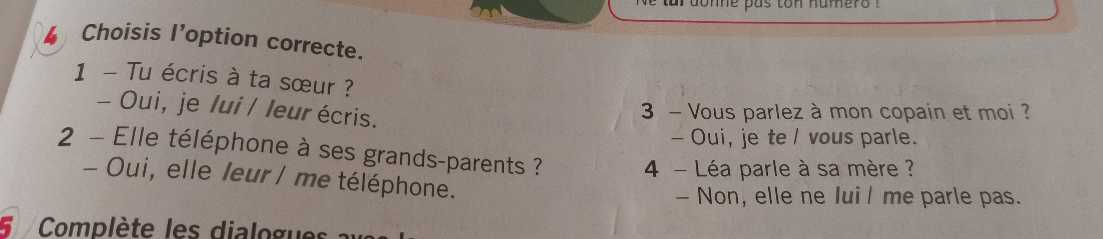 tar dome pas ton humero .
4 Choisis l’option correcte.
1 - Tu écris à ta sœur ?
- Oui, je /ui / leur écris.
3 - Vous parlez à mon copain et moi ?
- Oui, je te / vous parle.
2 - Elle téléphone à ses grands-parents ?
4 - Léa parle à sa mère ?
- Oui, elle leur / me téléphone.
- Non, elle ne Iui l me parle pas.
Complète les dialogues