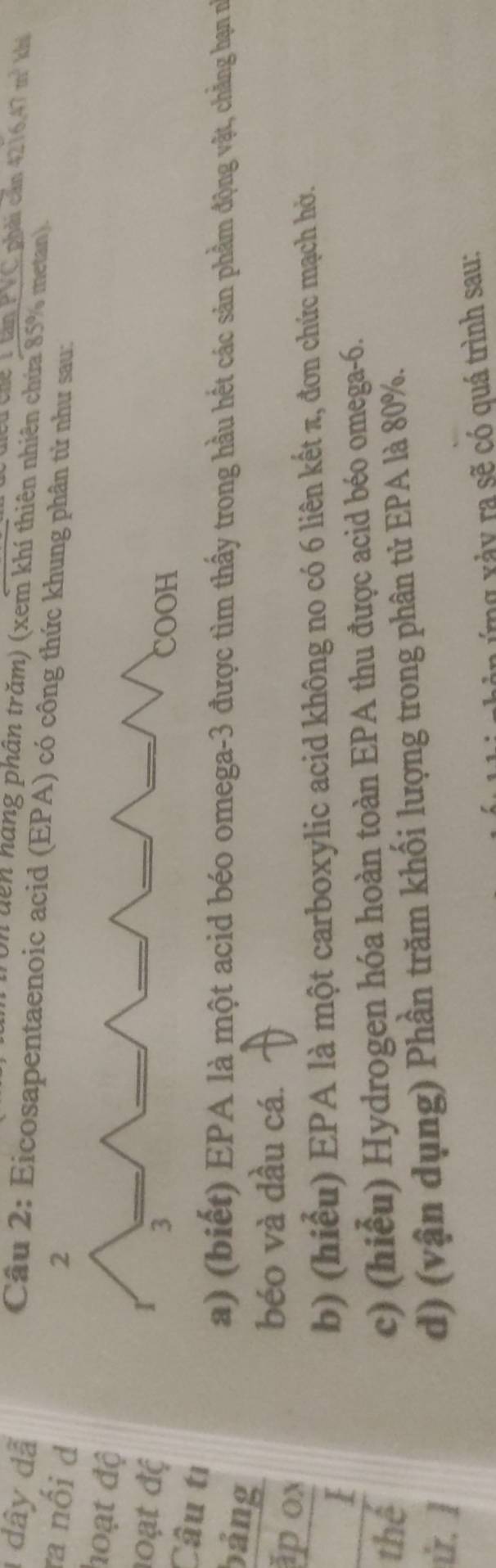 Chế V tan PVC phải cần 4216.47m^3
1 dây dã khi 
Un dên hàng phân trăm) (xem khí thiên nhiên chứa 85% metan). 
Cầâu 2: Eicosapentaenoic acid (EPA) có n từ như sau: 
ra nối d 
hoạt độ 
đoạt đệ 
Câu tị 
bảng 
a) (biết) EPA là một acid béo omega -3 được tìm thấy trong hầu hết các sản phẩm động vật, chẳng hạn n 
ap ox 
béo và dầu cá. 
_1 
b) (hiểu) EPA là một carboxylic acid không no có 6 liên kết π, đơn chức mạch hở. 
thể 
c) (hiểu) Hydrogen hóa hoàn toàn EPA thu được acid béo omega -6. 
. ] 
d) (vận dụng) Phần trăm khối lượng trong phân tử EPA là 80%. 
ng x ả y ra sẽ có quá trình sau: