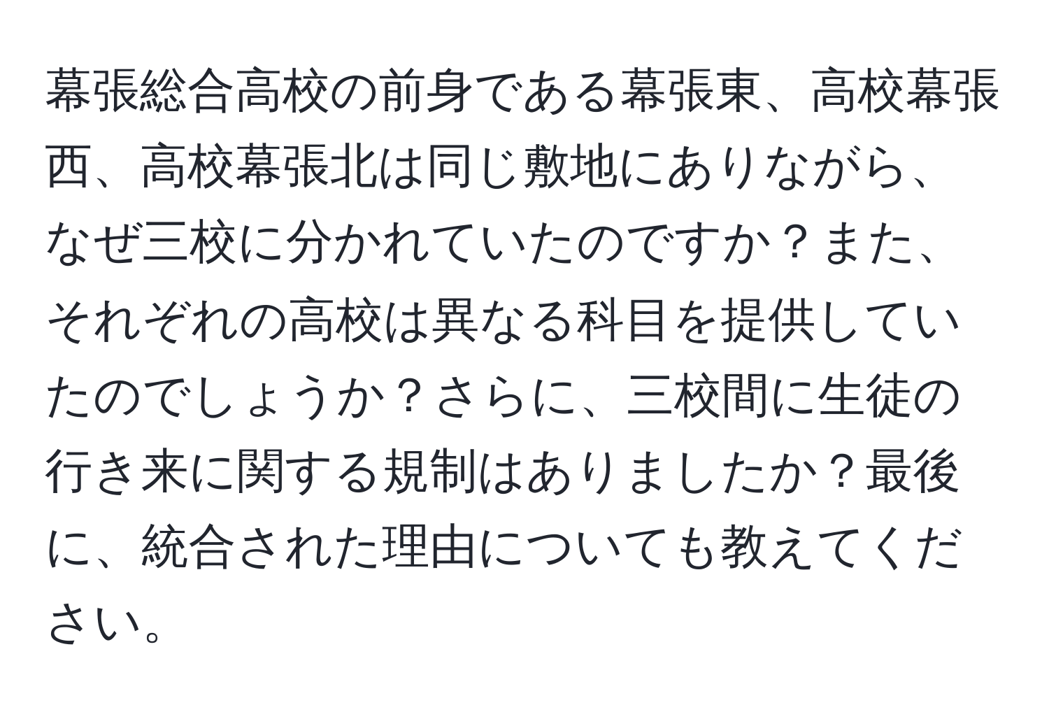 幕張総合高校の前身である幕張東、高校幕張西、高校幕張北は同じ敷地にありながら、なぜ三校に分かれていたのですか？また、それぞれの高校は異なる科目を提供していたのでしょうか？さらに、三校間に生徒の行き来に関する規制はありましたか？最後に、統合された理由についても教えてください。