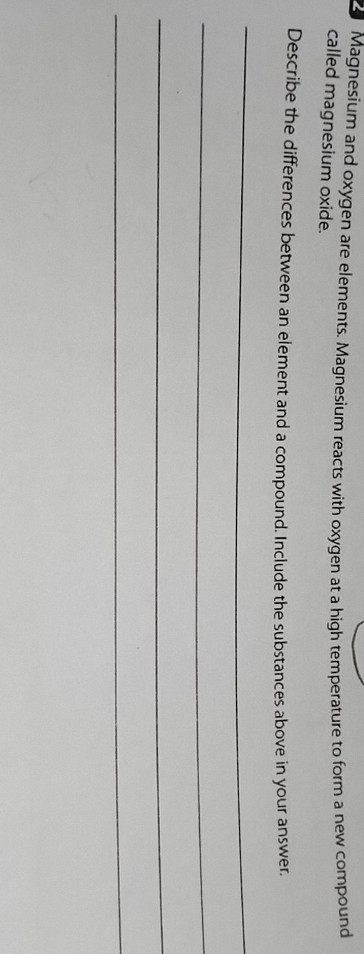 Magnesium and oxygen are elements. Magnesium reacts with oxygen at a high temperature to form a new compound 
called magnesium oxide. 
Describe the differences between an element and a compound. Include the substances above in your answer. 
_ 
_ 
_ 
_