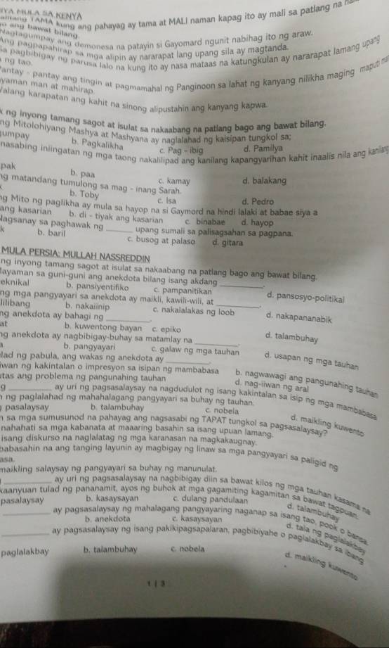 Siva mula sã KeNyã
anang T AMA kung ang pahayag ay tama at MALI naman kapag ito ay mali sa patlang na n
o ang bawat bilan  .
Nagragumay ang demonesa na patayin si Gayomard ngunit nabihag ito ng araw.
Ang pagpapahirap sa mga alipin ay nararapat lang upang sila ay magtanda.
a pagbibigay no parusa lalo na kung ito ay nasa mataas na katungkulan ay nararapat lamang upang 
ng tao .
antay - pantay ang tingin at pagmamahal ng Panginoon sa lahat ng kanyang nilikha maging maput ma
yaman man at mahirap.
Valang karapatan ang kahit na sinong alipustahin ang kanyang kapwa.
k ng inyong tamang sagot at isulat sa nakaabang na patlang bago ang bawat bilang.
ng Mitolohiyang Mashya at Mashyana ay naglalahad ng kaisipan tungkol sa;
umpay b. Pagkalikha
nasabing iniingatan ng mga taong nakalilipad ang kanilang kapangyarihan kahit inaalis nila ang ka
c. Pag - ibig d. Pamilya
pak
b. paa
c. kamay d. balakang
g matandang tumulong sa mag - inang Sarah.
b. Toby
c. lsa d. Pedro
ng Mito ng paglikha ay mula sa hayop na si Gaymord na hindi lalaki at babae siya a
ang kasarian b. di - tiyak ang kasarian c. binabae d. hayop
agsanay sa paghawak ng upang sumali sa palisagsahan sa pagpana.
k b. baril _c. busog at palaso d. gitara
MULA PERSIA: MULLAH NASSREDDIN
ng inyong tamang sagot at isulat sa nakaabang na patlang bago ang bawat bilang.
layaman sa guni-guni ang anekdota bilang isang akdang
eknikal b. pansiventifiko c. pampanitikan _d. pansosyo-politikal
ng mga pangyayari sa anekdota ay maikli, kawili-wili, at
lilibang b. nakaiinip c. nakalalakas ng loob d. nakapananabik
ng anekdota ay bahagi ng_
at b. kuwentong bayan c. epiko
d. talambuhay
ng anekdota ay nagbibigay-buhay sa matamlay na _
b. pangyayari c. galaw ng mga tauhan d. usapan ng mga tauhan
lad ng pabula, ang wakas ng anekdota ay
tas ang problema ng pangunahing tauhan 
wan ng kakintalan o impresyon sa isipan ng mambabasa b. nagwawagi ang pangunahing tauhan
d. nag-iiwan ng aral
Q ay uri ng pagsasalaysay na nagdudulot ng isang kakintalan sa isip ng mga mambabes
h ng paglalahad ng mahahalagang pangyayari sa buhay ng tauhan. c. nobela
pasalaysay b. talambuhay
h sa mga sumusunod na pahayag ang nagsasabi ng TAPAT tungkol sa pagsasalaysay?
d. maikling kuwento
nahahati sa mga kabanata at maaaring basahin sa isang upuan lamang.
isang diskurso na naglalatag ng mga karanasan na magkakaugnay.
babasahin na ang tanging layunin ay magbigay ng linaw sa mga pangyayari sa paligid ng 
asa.
maikling salaysay ng pangyayari sa buhay ng manunulat.
_ay uri ng pagsasalaysay na nagbibigay diin sa bawat kilos ng mga tauhan kasama na
kaanyuan tulad ng pananamit, ayos ng buhok at mga gagamiting kagamitan sa bawat tagouan 
pasalaysay b. kasaysayan c. dulang pandulaan
d. talambuhay
b. anekdota c. kasaysayan
ay pagsasalaysay ng mahalagang pangyayaring naganap sa isang tao, pook o barsa
d. tala ng paglalakba
_ay pagsasalaysay ng isang pakikipagsapalaran, pagbibiyahe o pagialakbay sa bang
paglalakbay b. talambuhay c. nobela
d. maikling kuwente
t | 3