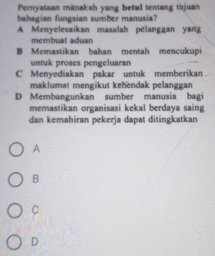 Pernyataan manakah yang betul tentang tujuan
bahagian fungsian sumber manusia?
A Menyelesaikan masalah pelanggan yang
membuat aduan
B Memastikan bahan mentah mencukupi
untuk proses pengeluaran
C Menyediakan pakar untuk memberikan
maklumat mengikut kehendak pelanggan
D Membangunkan sumber manusia bagi
memastikan organisasi kekal berdaya saing
dan kemahiran pekerja dapat ditingkatkan
A
B
C
D