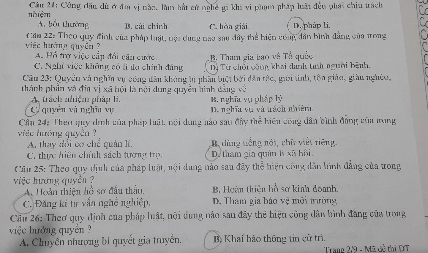 Công dân dù ở địa vị nào, làm bất cứ nghề gi khi vi phạm pháp luật đều phải chịu trách
nhiệm
A. bồi thường. B. cải chính. C. hòa giải. D. pháp lí.
Câu 22: Theo quy định của pháp luật, nội dung nào sau đây thể hiện công dân bình đăng của trong
việc hưởng quyền ?
A. Hỗ trợ việc cấp đổi căn cước. B. Tham gia bảo về Tổ quốc
C. Nghi việc không có lí do chính đáng Dị Từ chối công khai danh tính người bệnh.
Câu 23: Quyền và nghĩa vụ công dân không bị phân biệt bởi dân tộc, giới tính, tôn giáo, giàu nghèo,
thành phần và địa vị xã hội là nội dung quyền bình đẳng về
A. trách nhiệm pháp lí. B. nghĩa vụ pháp lý.
C. quyền và nghĩa vụ. D. nghĩa vụ và trách nhiệm.
Câu 24: Theo quy định của pháp luật, nội dung nào sau đây thể hiện công dân bình đăng của trong
việc hưởng quyền ?
A. thay đổi cơ chế quản lí. B dùng tiếng nói, chữ viết riêng.
C. thực hiện chính sách tương trợ. D. tham gia quản lí xã hội.
Câu 25: Theo quy định của pháp luật, nội dung nào sau đây thể hiện công dân bình đăng của trong
việc hưởng quyền ?
A. Hoàn thiện hồ sơ đấu thầu. B. Hoàn thiện hồ sơ kinh doanh.
C. Đăng kí tư vấn nghề nghiệp. D. Tham gia bảo vệ môi trường
Câu 26: Theơ quy định của pháp luật, nội dung nào sau đây thể hiện công dân bình đẳng của trong
việc hưởng quyền ?
A. Chuyền nhượng bí quyết gia truyền. B Khai báo thông tin cử tri.
Trang 2/9 - Mã đề thi DT