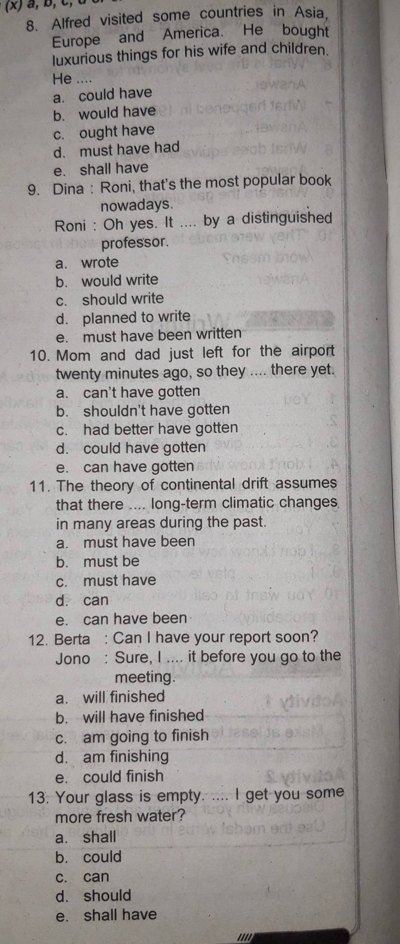 a, b, c, 
8. Alfred visited some countries in Asia,
Europe and America. He bought
luxurious things for his wife and children.
He ....
a. could have
b. would have
c. ought have
d. must have had
e. shall have
9. Dina : Roni, that's the most popular book
nowadays.
Roni : Oh yes. It .... by a distinguished
professor.
a. wrote
b. would write
c. should write
d. planned to write
e. must have been written
10. Mom and dad just left for the airport
twenty minutes ago, so they .... there yet.
a. can't have gotten
b. shouldn't have gotten
c. had better have gotten
d. could have gotten
e. can have gotten
11. The theory of continental drift assumes
that there .... long-term climatic changes
in many areas during the past.
a. must have been
b. must be
c. must have
dà can
e. can have been
12. Berta : Can I have your report soon?
Jono : Sure, I .... it before you go to the
meeting.
a. will finished
b. will have finished
c. am going to finish
d. am finishing
e. could finish
13. Your glass is empty. .... I get you some
more fresh water?
a. shall
b. could
c. can
d. should
e. shall have
''''