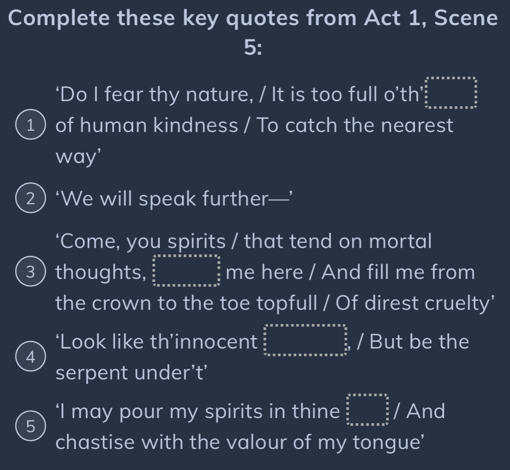 Complete these key quotes from Act 1, Scene 
5: 
‘Do I fear thy nature, / It is too full o’th’ beginarrayr 5≤ x≤ x≤ 3  5/6   5/6   5/6   5/6 endarray 
1  of human kindness / To catch the nearest 
way' 
2) ‘We will speak further—’ 
‘Come, you spirits / that tend on mortal 
3 thoughts, frac  4/5 * π * π * π * π * π * π * π * π 3* π  π /5  me here / And fill me from 
the crown to the toe topfull / Of direst cruelty' 
‘Look like th’innocent ∈tlimits _ 5/8 ^ 5/8 * x* xax2 frac a2^((frac 5)8)/ But be the I 
4 
serpent under’t' 
5 
‘I may pour my spirits in thine ∈tlimits _ 3/5 ^ 5/2 * π * π *  9/5/  And 
chastise with the valour of my tongue'