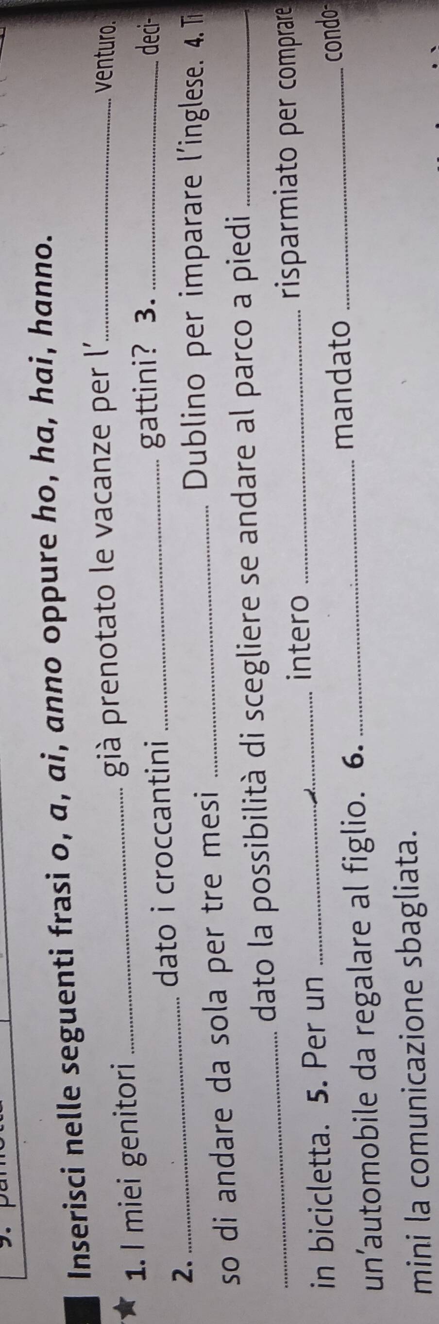 Inserisci nelle seguenti frasi o, a, ai, anno oppure ho, ha, hai, hanno. 
1. I miei genitori _già prenotato le vacanze per l''_ 
venturo. 
dato i croccantini _gattini? 3._ 
deci- 
2._ 
so di andare da sola per tre mesi_ 
Dublino per imparare l'inglese. 4. T 
_dato la possibilità di scegliere se andare al parco a piedi_ 
intero _risparmiato per comprare 
in bicicletta. 5. Per un_ 
mandato _condo- 
un’automobile da regalare al figlio. 6._ 
mini la comunicazione sbagliata.