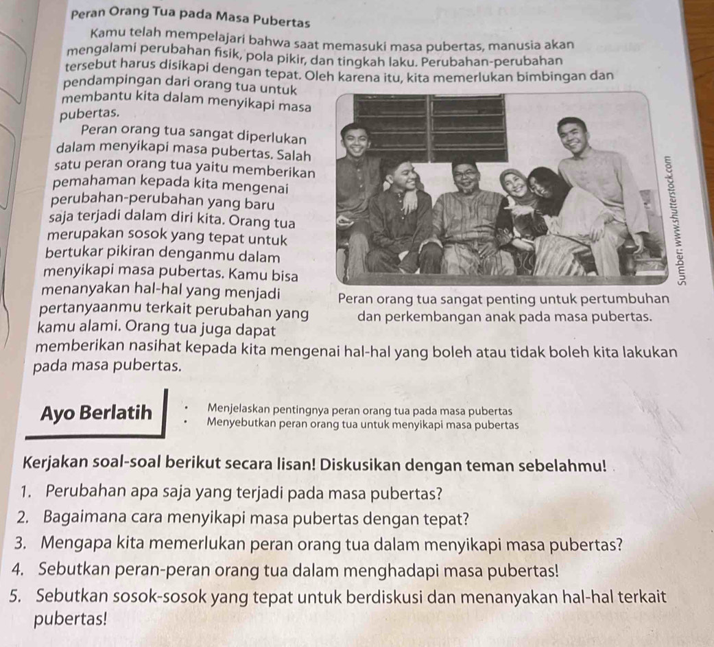 Peran Orang Tua pada Masa Pubertas
Kamu telah mempelajari bahwa saat memasuki masa pubertas, manusia akan
mengalami perubahan fisik, pola pikir, dan tingkah laku. Perubahan-perubahan
tersebut harus disikapi dengan tepat. Oleh karena itu, kita memerlukan bimbingan dan
pendampingan dari orang tua untuk
membantu kita dalam menyikapi masa
pubertas.
Peran orang tua sangat diperlukan
dalam menyikapi masa pubertas. Salah
satu peran orang tua yaitu memberika
pemahaman kepada kita mengenai
perubahan-perubahan yang baru
saja terjadi dalam diri kita. Ōrang tua
merupakan sosok yang tepat untuk
bertukar pikiran denganmu dalam
menyikapi masa pubertas. Kamu bisa
menanyakan hal-hal yang menjadi Peran orang tua sangat penting untuk pertumbuhan
pertanyaanmu terkait perubahan yang dan perkembangan anak pada masa pubertas.
kamu alami. Orang tua juga dapat
memberikan nasihat kepada kita mengenai hal-hal yang boleh atau tidak boleh kita lakukan
pada masa pubertas.
Menjelaskan pentingnya peran orang tua pada masa pubertas
Ayo Berlatih Menyebutkan peran orang tua untuk menyikapi masa pubertas
Kerjakan soal-soal berikut secara lisan! Diskusikan dengan teman sebelahmu!
1. Perubahan apa saja yang terjadi pada masa pubertas?
2. Bagaimana cara menyikapi masa pubertas dengan tepat?
3. Mengapa kita memerlukan peran orang tua dalam menyikapi masa pubertas?
4. Sebutkan peran-peran orang tua dalam menghadapi masa pubertas!
5. Sebutkan sosok-sosok yang tepat untuk berdiskusi dan menanyakan hal-hal terkait
pubertas!