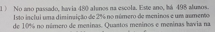 1 ) No ano passado, havia 480 alunos na escola. Este ano, há 498 alunos. 
Isto inclui uma diminuição de 2% no número de meninos e um aumento 
de 10% no número de meninas. Quantos meninos e meninas havia na