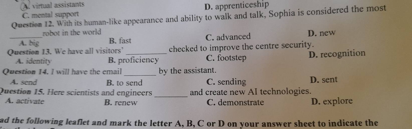 A. virtual assistants
C. mental support D. apprenticeship
Question 12. With its human-like appearance and ability to walk and talk, Sophia is considered the most
robot in the world D. new
_A. big C. advanced
B. fast
Question 13. We have all visitors’ _checked to improve the centre security.
A. identity B. proficiency C. footstep D. recognition
Question 14. I will have the email _by the assistant.
A. send B. to send C. sending D. sent
Question 15. Here scientists and engineers _and create new AI technologies.
A. activate B. renew C. demonstrate D. explore
ad the following leaflet and mark the letter A, B, C or D on your answer sheet to indicate the