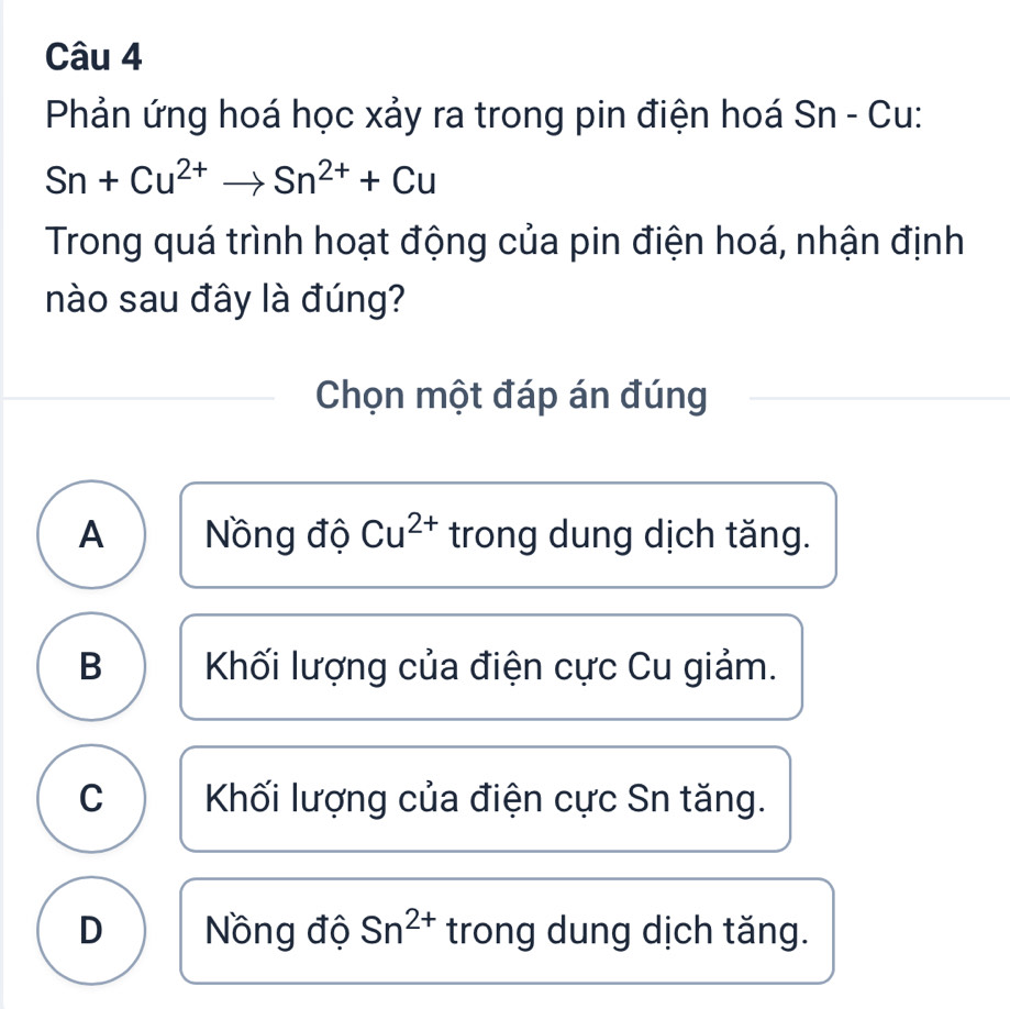 Phản ứng hoá học xảy ra trong pin điện hoá Sn - Cu:
Sn+Cu^(2+)to Sn^(2+)+Cu
Trong quá trình hoạt động của pin điện hoá, nhận định
nào sau đây là đúng?
Chọn một đáp án đúng
A Nồng độ Cu^(2+) trong dung dịch tăng.
B Khối lượng của điện cực Cu giảm.
C Khối lượng của điện cực Sn tăng.
D Nồng độ Sn^(2+) trong dung dịch tăng.