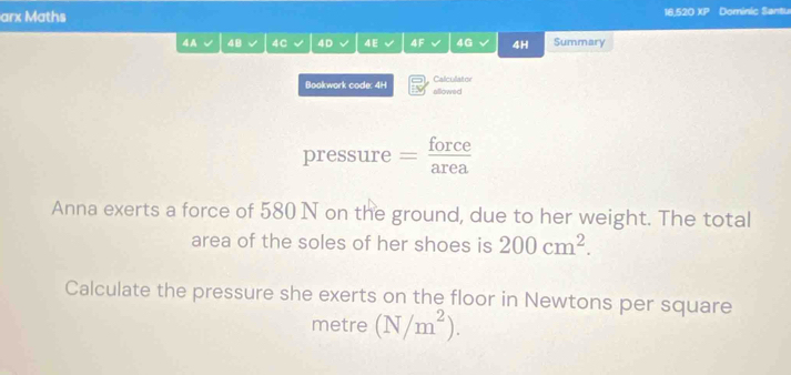 arx Maths 16.520 XP Dominic Santu 
4A 48 4C 4D √ 4E √ 4F 4G 4H Summary 
Calculator 
Bookwork code: 4H allowed 
pressure — force 
Anna exerts a force of 580 N on the ground, due to her weight. The total 
area of the soles of her shoes is 200cm^2. 
Calculate the pressure she exerts on the floor in Newtons per square 
metre (N/m^2).