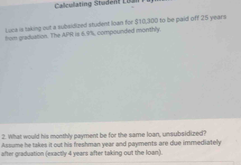 Calculating Student Loan Pa 
Luca is taking out a subsidized student loan for $10,300 to be paid off 25 years
from graduation. The APR is 6.9%, compounded monthly. 
2. What would his monthly payment be for the same loan, unsubsidized? 
Assume he takes it out his freshman year and payments are due immediately 
after graduation (exactly 4 years after taking out the loan).