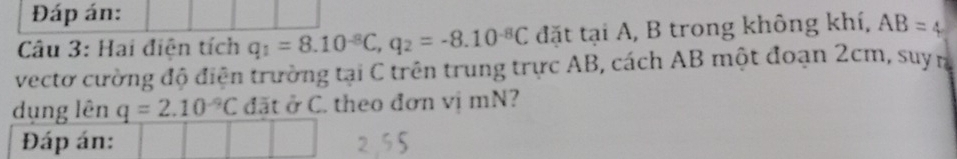 Đáp án: 
Câu 3: Hai điện tích q_1=8.10^(-8)C, q_2=-8.10^(-8)C đặt tại A, B trong không khí, AB=4
vectơ cường độ điện trường tại C trên trung trực AB, cách AB một đoạn 2cm, suym 
dụng lên q=2.10^(-9)C đãt ở C. theo đơn vi mN? 
Đáp án: