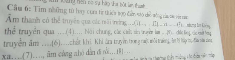 loàng nên có sự hập thụ bớt âm thanh. 
Câu 6: Tìm những từ hay cụm từ thích hợp điền vào chỗ trống của các câu sau: 
Am thanh có thể truyên qua c m rn ....(1).... , ...(2).....à .......(3).....nhung âm không 
thể truyền qua ....(4)... Nói chung, các chất rấn truyền âm .....(5)....chất lóng, các chất lông 
truyền âm ....(6)...chất khí. Khi âm truyền trong một môi trường, âm bị háp thụ dằn nên cảng 
xa…(7)…., âm cảng nhỏ dần đi rồi.....(8).... 
màn ảnh ta thường thấy miệng các diễn viên mập