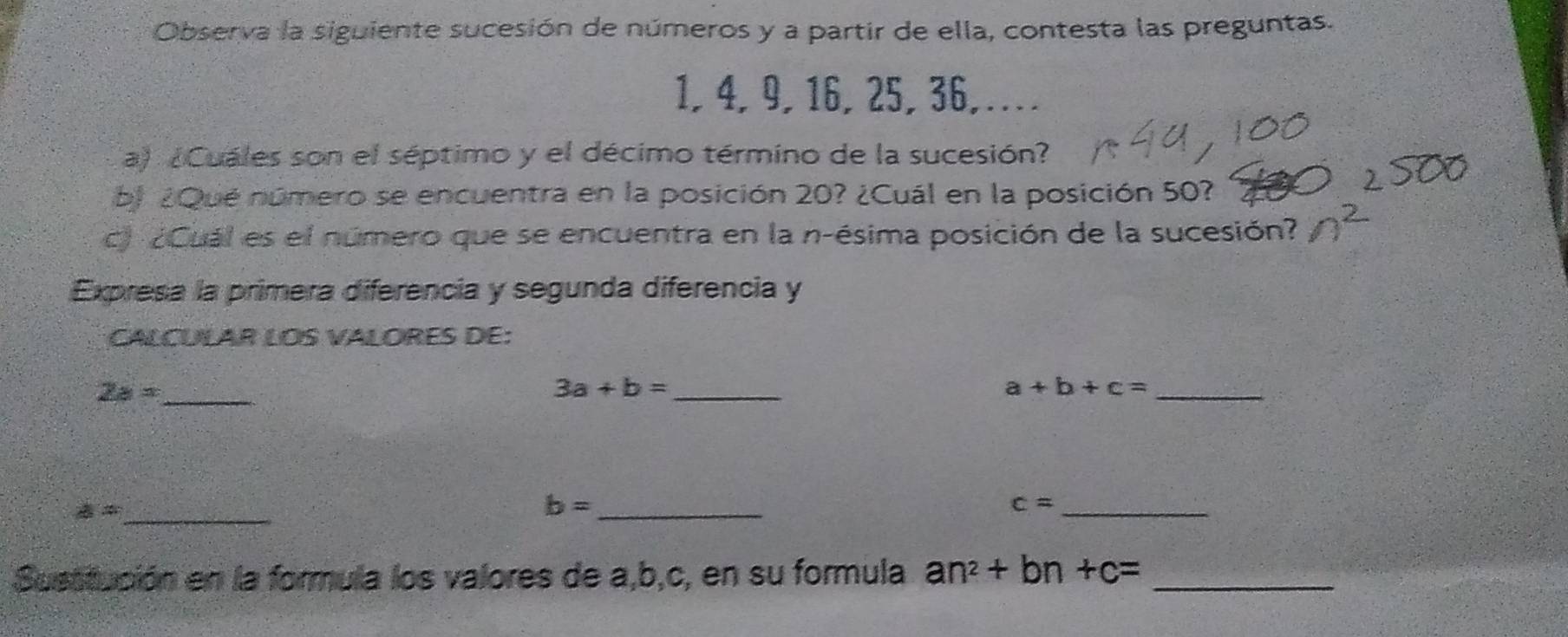 Observa la siguiente sucesión de números y a partir de ella, contesta las preguntas.
1, 4, 9, 16, 25, 36,… 
a) ¿Cuáles son el séptimo y el décimo término de la sucesión? 
bl ¿Qué número se encuentra en la posición 20? ¿Cuál en la posición 50? 
c) ¿Cuál es el número que se encuentra en la n-ésima posición de la sucesión? 
Expresa la primera diferencia y segunda diferencia y 
CALCULAR LOS VALORES DE: 
_ 2a=
3a+b= _ 
_ a+b+c=
a= _ 
_ b=
_ c=
Susstución en la formula los valores de a, b, c, en su formula an^2+bn+c= _