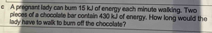 A pregnant lady can burn 15 kJ of energy each minute walking. Two 
pieces of a chocolate bar contain 430 kJ of energy. How long would the 
lady have to walk to burn off the chocolate?