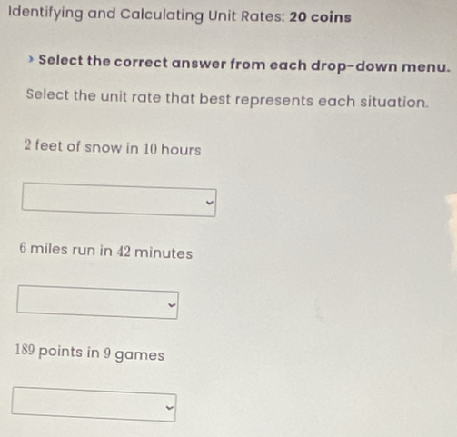 Identifying and Calculating Unit Rates: 20 coins
> Select the correct answer from each drop-down menu.
Select the unit rate that best represents each situation.
2 feet of snow in 10 hours
6 miles run in 42 minutes
189 points in 9 games