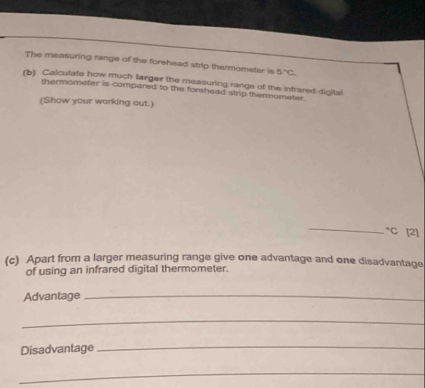 The measuring range of the forehead strip thermometer is 5°C
(b) Calculate how much farger the measuring range of the infrared digital 
thermometer is compared to the forehead strip thermometer. 
(Show your working out.) 
_ 
°C [2] 
(c) Apart from a larger measuring range give one advantage and one disadvantage 
of using an infrared digital thermometer. 
Advantage_ 
_ 
Disadvantage 
_ 
_