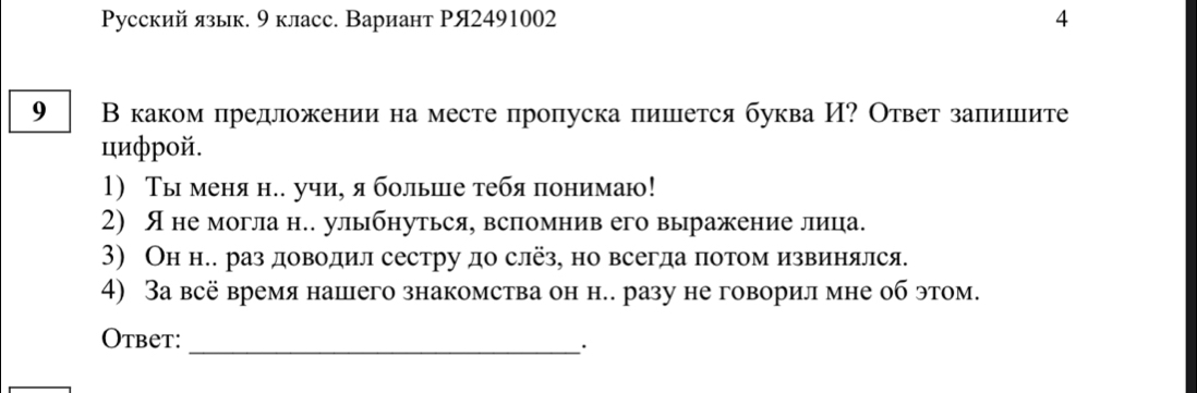 Русский язык. 9 класс. Вариант РЯ2491002 4 
9 В каком предложении на месте пропуска пишется буква И? Ответ залишите 
цифрой. 
1) Ты меня н.. учи, я больше тебя понимаю! 
2) Я не могла н.. улыбнуться, вспомнив его выражение лица. 
3) Он н.. раз доводил сестру до слёз, но всегда πотомизвинялся. 
4) 3а всё время нашего знакомства он н.. разу не говорил мне об этом. 
Otbet:_ 
·