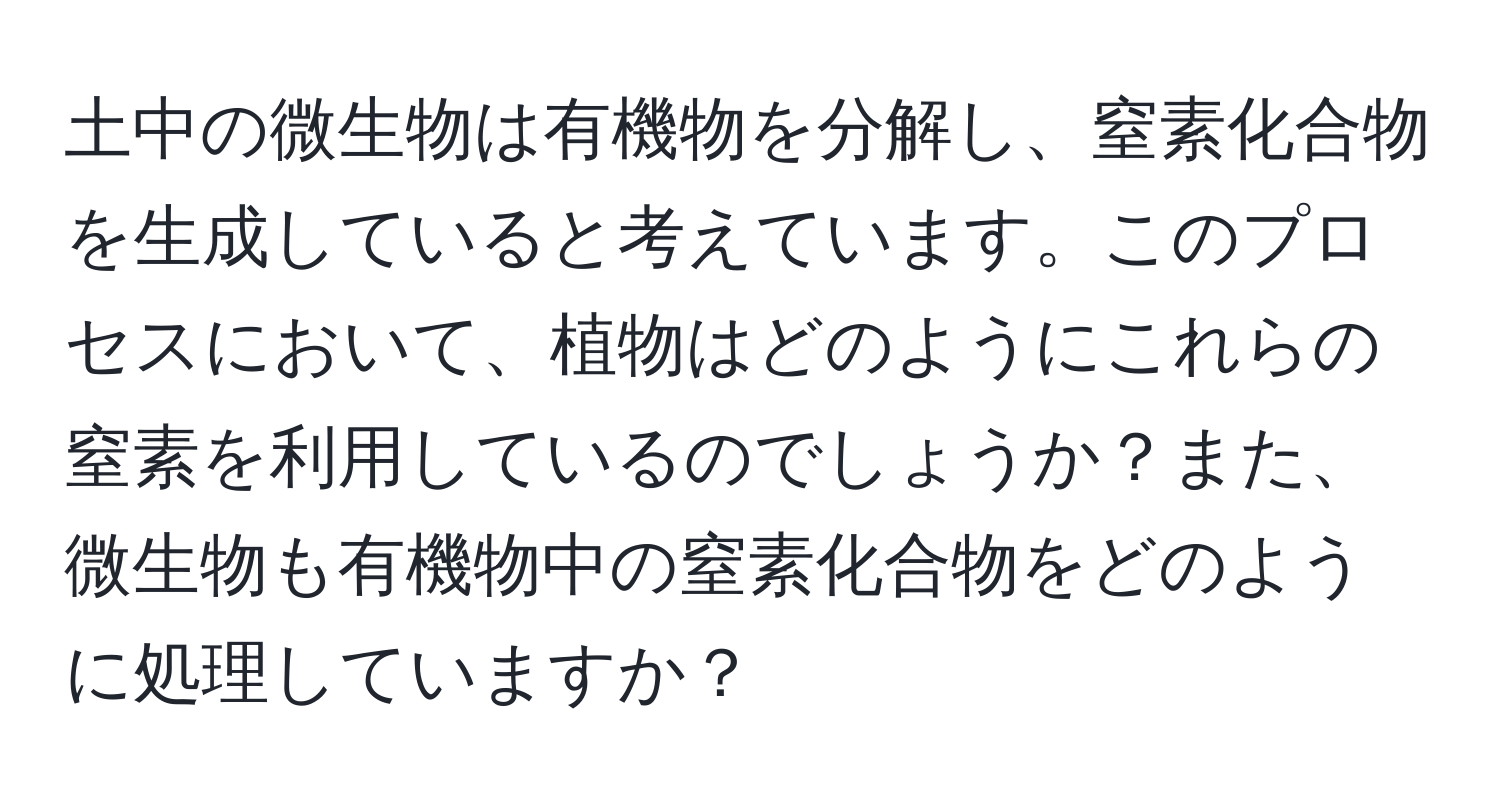 土中の微生物は有機物を分解し、窒素化合物を生成していると考えています。このプロセスにおいて、植物はどのようにこれらの窒素を利用しているのでしょうか？また、微生物も有機物中の窒素化合物をどのように処理していますか？