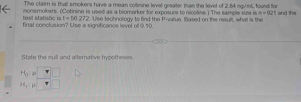 The claim is that smokers have a mean cotinine level greater than the level of 2.84 ng/mL found for 
nonsmokers. (Cotinine is used as a biomarker for exposure to nicotine.) The sample size is n=921 and the 
test statistic is t=56.272. Use technology to find the P -value. Based on the result, what is the 
final conclusion? Use a significance level of 0.10. 
State the null and alternative hypotheses.
H_0 : μ
H_1 : μ