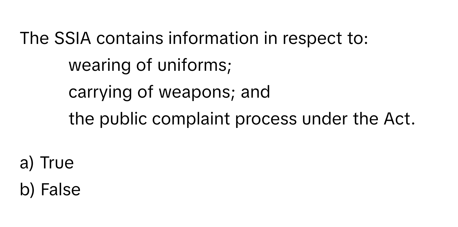 The SSIA contains information in respect to:
- wearing of uniforms;
- carrying of weapons; and
- the public complaint process under the Act.

a) True
b) False