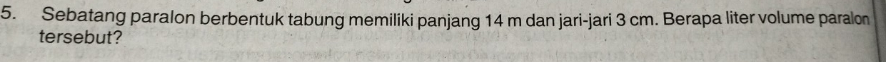 Sebatang paralon berbentuk tabung memiliki panjang 14 m dan jari-jari 3 cm. Berapa liter volume paralon 
tersebut?