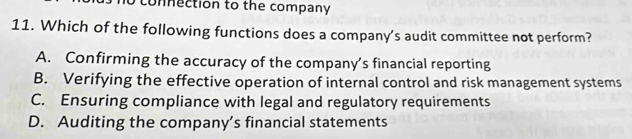 connection to the company 
11. Which of the following functions does a company's audit committee not perform?
A. Confirming the accuracy of the company’s financial reporting
B. Verifying the effective operation of internal control and risk management systems
C. Ensuring compliance with legal and regulatory requirements
D. Auditing the company’s financial statements