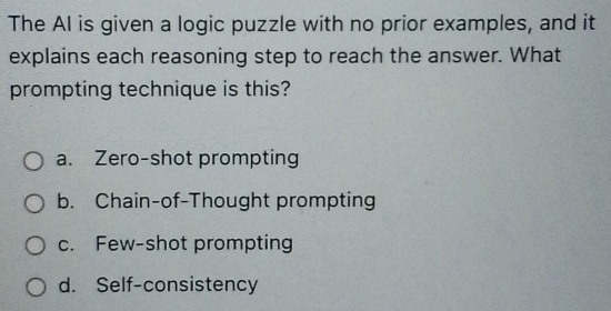 The AI is given a logic puzzle with no prior examples, and it
explains each reasoning step to reach the answer. What
prompting technique is this?
a. Zero-shot prompting
b. Chain-of-Thought prompting
c. Few-shot prompting
d. Self-consistency