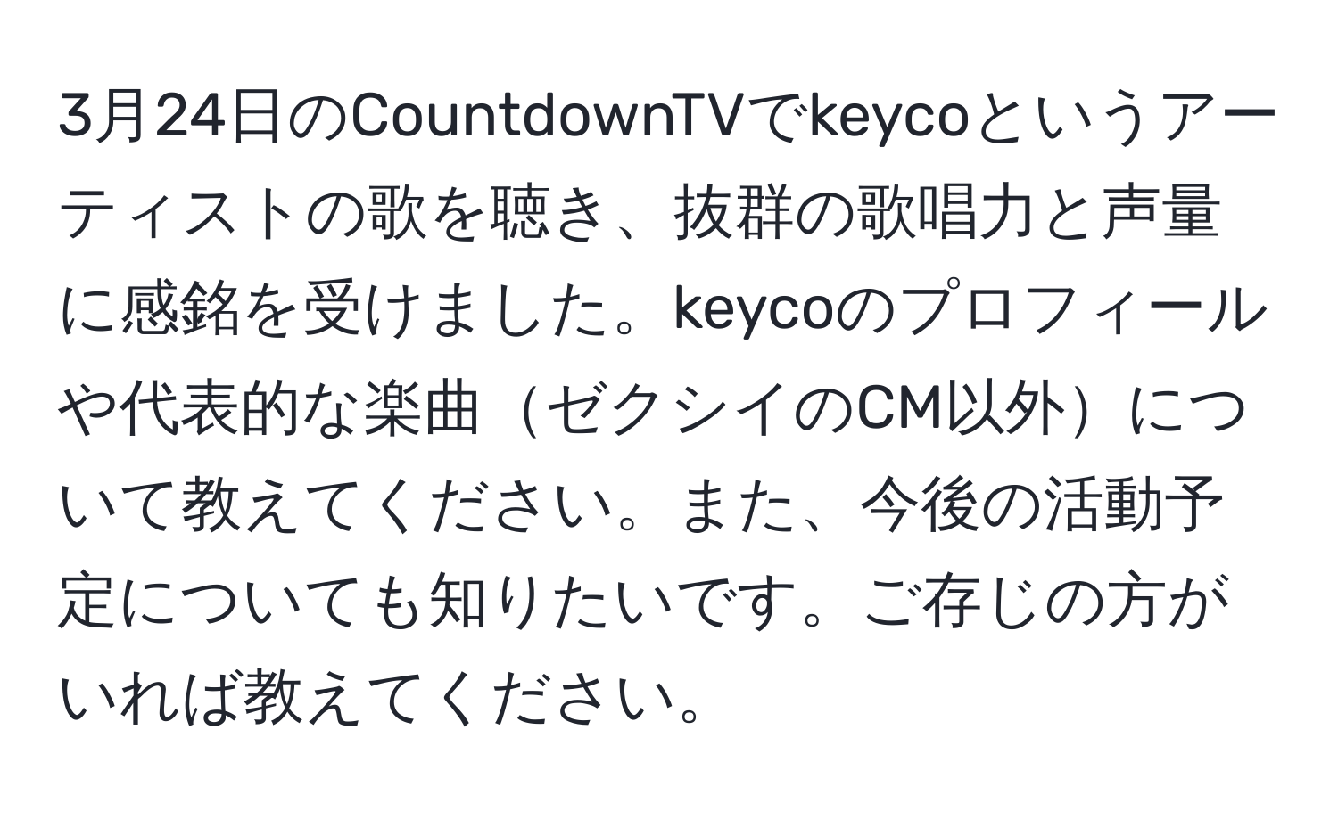 3月24日のCountdownTVでkeycoというアーティストの歌を聴き、抜群の歌唱力と声量に感銘を受けました。keycoのプロフィールや代表的な楽曲ゼクシイのCM以外について教えてください。また、今後の活動予定についても知りたいです。ご存じの方がいれば教えてください。