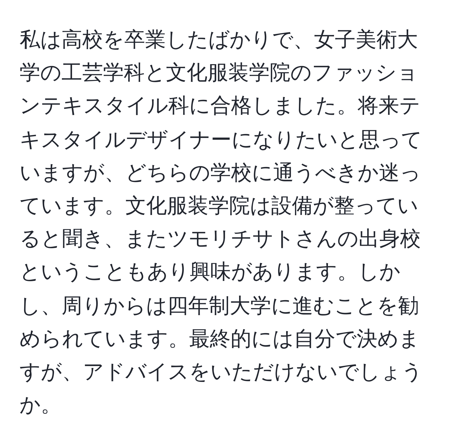 私は高校を卒業したばかりで、女子美術大学の工芸学科と文化服装学院のファッションテキスタイル科に合格しました。将来テキスタイルデザイナーになりたいと思っていますが、どちらの学校に通うべきか迷っています。文化服装学院は設備が整っていると聞き、またツモリチサトさんの出身校ということもあり興味があります。しかし、周りからは四年制大学に進むことを勧められています。最終的には自分で決めますが、アドバイスをいただけないでしょうか。