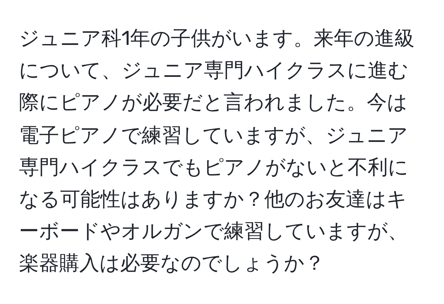 ジュニア科1年の子供がいます。来年の進級について、ジュニア専門ハイクラスに進む際にピアノが必要だと言われました。今は電子ピアノで練習していますが、ジュニア専門ハイクラスでもピアノがないと不利になる可能性はありますか？他のお友達はキーボードやオルガンで練習していますが、楽器購入は必要なのでしょうか？