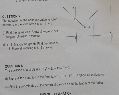 e, a red , the n  
QUESTION 5
The equation of the absolute value function
shown is in the form of y=a|x-h|+k.
(i) Find the value of a. Show all working out
to gain full mark (3 marks)
(iii) (-1,f) is on the graph. Find the value o
f. Show all working out. (2 marks)
QUESTION 6 x^2+y^2+6x-4y-3=0.
The equation of a circle is
(i) Express the equation in the form (x-h)^2+(y-k)^2=r^2. Show all working out.
(ii) Find the coordinates of the centre of the circle and the length of the radius.
end of examination