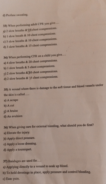 d) Profuse sweating.
33) When performing adult CPR you give…
) 2 slow breaths & chest compressions.
b) 1 slow breath & 10 chest compressions.
c) 5 slow breaths & 10 chest compressions.
d) 3 slow breaths & 15 chest compressions.
34) When performing CPR on a child you give…
a) 4 slow breaths & 20 chest compressions.
b) 1 slow breath & 5 chest compressions.
c) 2 slow breaths & 30 chest compressions.
d) 2 slow breaths & ) 5 chest compressions.
35) A wound where there is damage to the soft tissue and blood vessels under
the skin is called.....
a) A scrape
b) A cut
c) A bruise
d) An avulsion
36) When giving care for external bieeding, what should you do first?
a) Elevate the injury.
b) Apply direct pressure.
c) Apply a loose dressing.
d) Apply a tourniquet.
37) Bandages are used for…
a) Applying directly to a wound to soak up blood.
b) To hold dressings in place, apply pressure and control bleeding.
c) Ease pain.