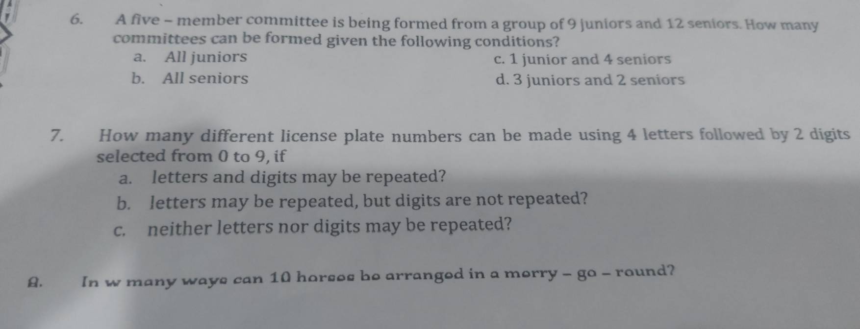 A five - member committee is being formed from a group of 9 juniors and 12 seniors. How many
committees can be formed given the following conditions?
a. All juniors c. 1 junior and 4 seniors
b. All seniors d. 3 juniors and 2 seniors
7. How many different license plate numbers can be made using 4 letters followed by 2 digits
selected from 0 to 9, if
a. letters and digits may be repeated?
b. letters may be repeated, but digits are not repeated?
c. neither letters nor digits may be repeated?
, In w many ways can 10 horses be arranged in a merry - go - round?