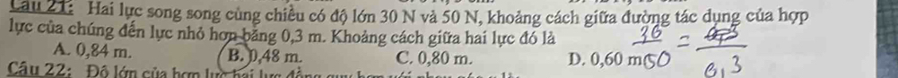 Lâu 21: Hai lực song song cùng chiều có độ lớn 30 N và 50 N, khoảng cách giữa đường tác dụng của hợp
lực của chúng đến lực nhỏ hơn bảng 0,3 m. Khoảng cách giữa hai lực đó là
A. 0,84 m. B. 0,48 m. C. 0,80 m. D. 0,60
Câu 22: Độ lớn của hơn lực hai lực đề