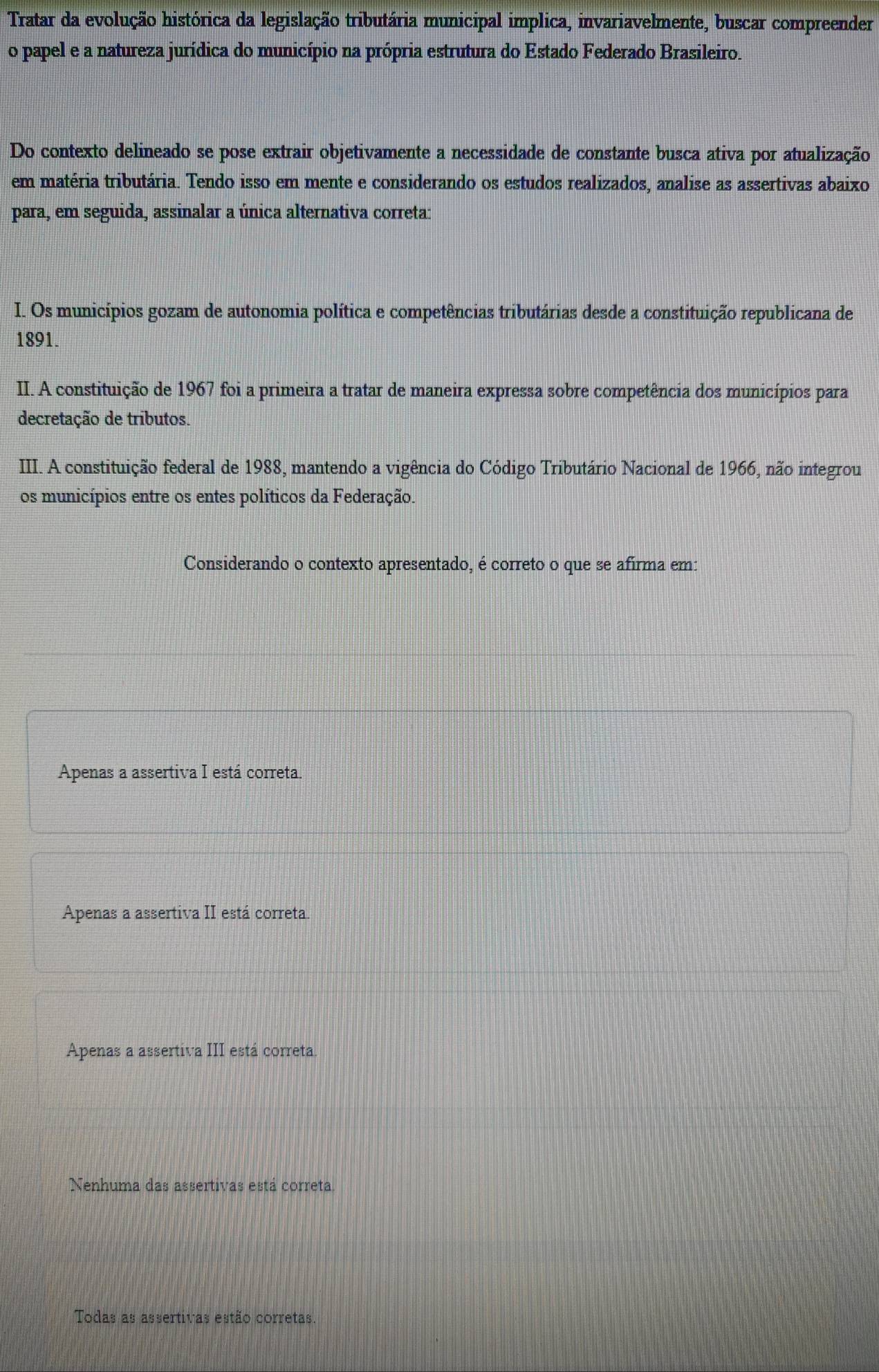 Tratar da evolução histórica da legislação tributária municipal implica, invariavelmente, buscar compreender
o papel e a natureza jurídica do município na própria estrutura do Estado Federado Brasileiro.
Do contexto delineado se pose extrair objetivamente a necessidade de constante busca ativa por atualização
em matéria tributária. Tendo isso em mente e considerando os estudos realizados, analise as assertivas abaixo
para, em seguida, assinalar a única alternativa correta:
I. Os municípios gozam de autonomia política e competências tributárias desde a constituição republicana de
1891.
II. A constituição de 1967 foi a primeira a tratar de maneira expressa sobre competência dos municípios para
decretação de tributos.
III. A constituição federal de 1988, mantendo a vigência do Código Tributário Nacional de 1966, não integrou
os municípios entre os entes políticos da Federação.
Considerando o contexto apresentado, é correto o que se afirma em:
Apenas a assertiva I está correta.
Apenas a assertiva II está correta.
Apenas a assertiva III está correta.
Nenhuma das assertivas está correta
Todas as assertivas estão corretas