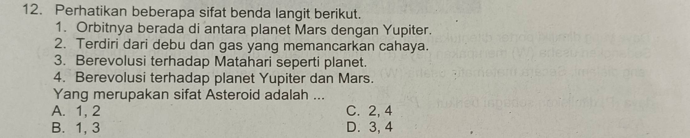 Perhatikan beberapa sifat benda langit berikut.
1. Orbitnya berada di antara planet Mars dengan Yupiter.
2. Terdiri dari debu dan gas yang memancarkan cahaya.
3. Berevolusi terhadap Matahari seperti planet.
4. Berevolusi terhadap planet Yupiter dan Mars.
Yang merupakan sifat Asteroid adalah ...
A. 1, 2 C. 2, 4
B. 1, 3 D. 3, 4