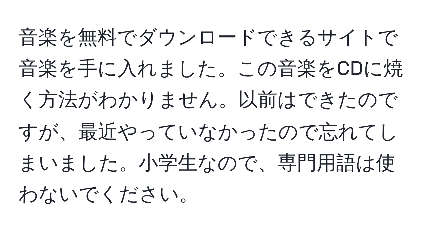 音楽を無料でダウンロードできるサイトで音楽を手に入れました。この音楽をCDに焼く方法がわかりません。以前はできたのですが、最近やっていなかったので忘れてしまいました。小学生なので、専門用語は使わないでください。