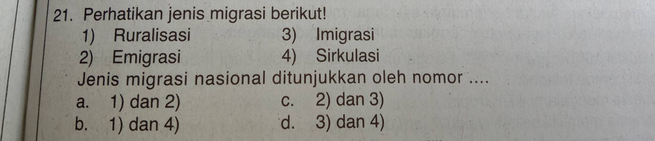 Perhatikan jenis migrasi berikut!
1) Ruralisasi 3) Imigrasi
2) Emigrasi 4) Sirkulasi
Jenis migrasi nasional ditunjukkan oleh nomor ....
a. 1) dan 2) c. 2) dan 3)
b. 1) dan 4) d. 3) dan 4)