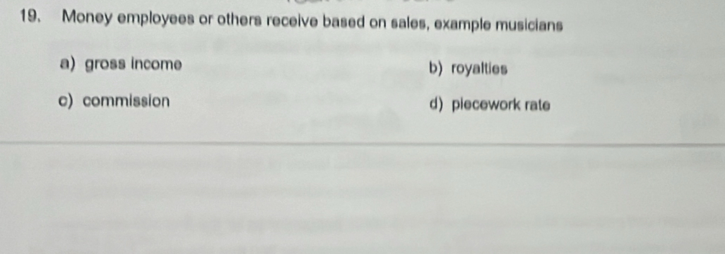 Money employees or others receive based on sales, example musicians
a)gross income b) royalties
c) commission d)piecework rate